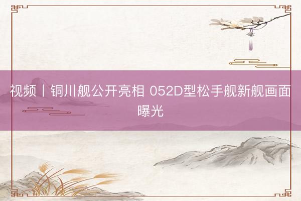 视频丨铜川舰公开亮相 052D型松手舰新舰画面曝光