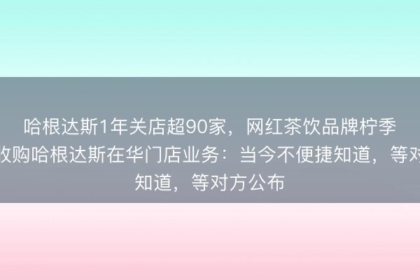 哈根达斯1年关店超90家，网红茶饮品牌柠季回答将收购哈根达斯在华门店业务：当今不便捷知道，等对方公布