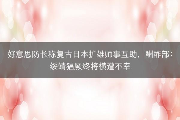 好意思防长称复古日本扩雄师事互助，酬酢部：绥靖猖厥终将横遭不幸