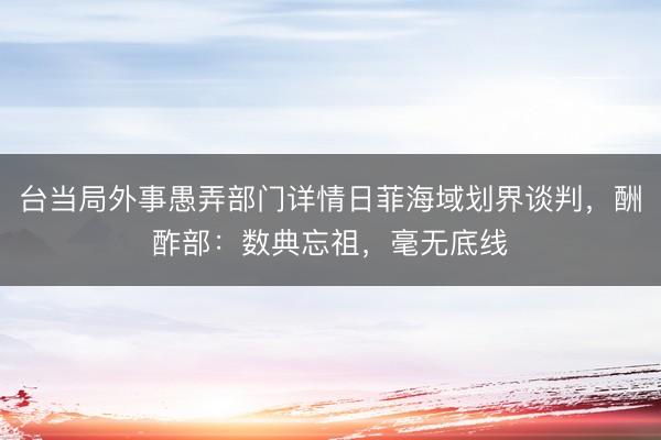 台当局外事愚弄部门详情日菲海域划界谈判，酬酢部：数典忘祖，毫无底线