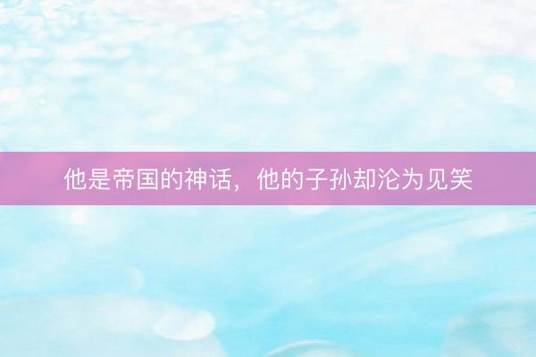 他是帝国的神话，他的子孙却沦为见笑