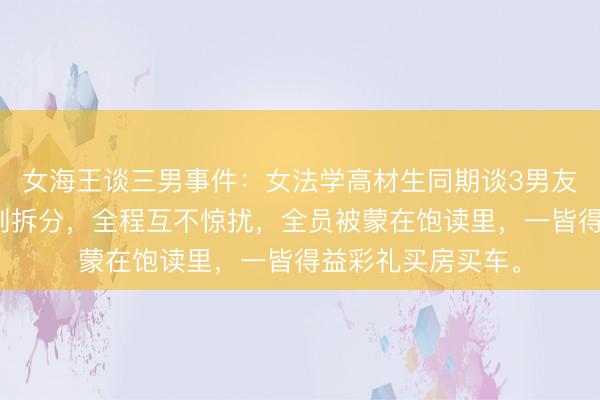 女海王谈三男事件：女法学高材生同期谈3男友，地域错开、时刻拆分，全程互不惊扰，全员被蒙在饱读里，一皆得益彩礼买房买车。