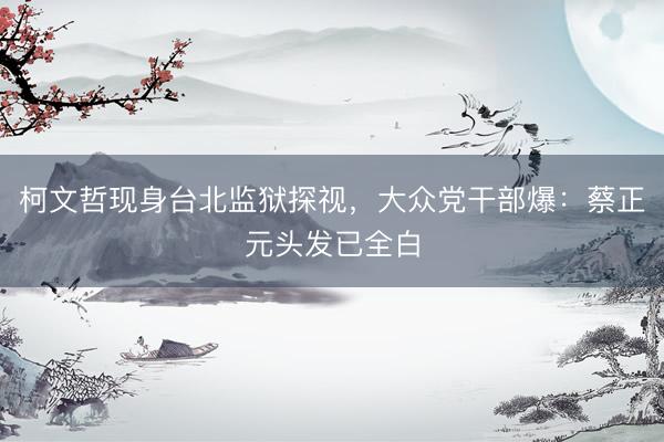 柯文哲现身台北监狱探视，大众党干部爆：蔡正元头发已全白