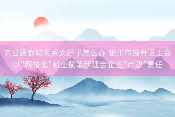 老公跟我妈关系太好了怎么办 银川市经开区工会以“网格化”就业赋能新建会企业“产改”责任