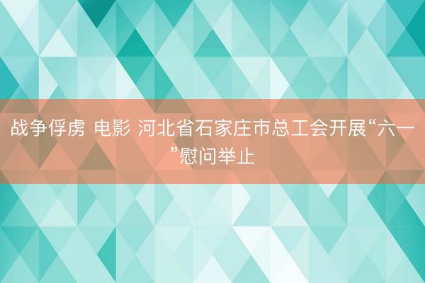 战争俘虏 电影 河北省石家庄市总工会开展“六一”慰问举止