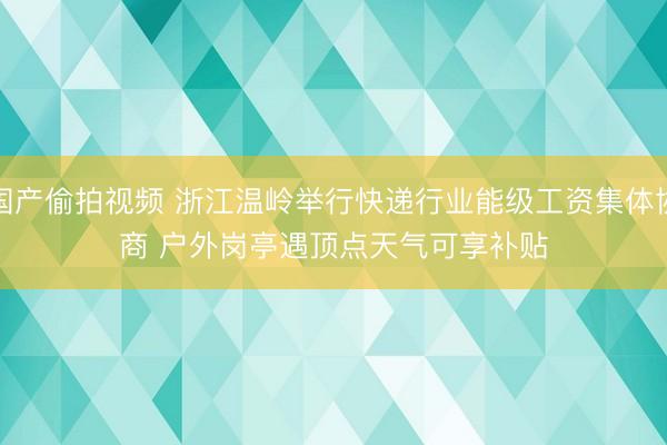 国产偷拍视频 浙江温岭举行快递行业能级工资集体协商 户外岗亭遇顶点天气可享补贴