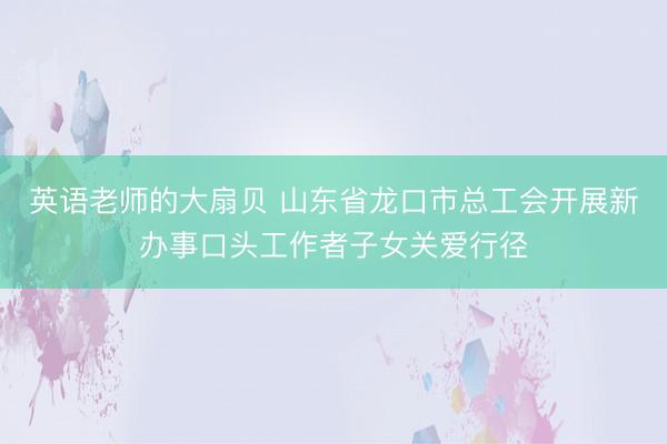 英语老师的大扇贝 山东省龙口市总工会开展新办事口头工作者子女关爱行径