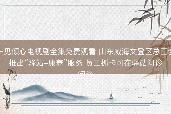 一见倾心电视剧全集免费观看 山东威海文登区总工会推出“驿站+康养”服务 员工抓卡可在驿站问诊