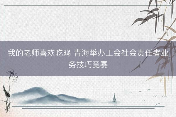 我的老师喜欢吃鸡 青海举办工会社会责任者业务技巧竞赛
