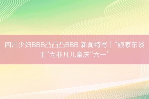 四川少妇BBB凸凸凸BBB 新闻特写｜“娘家东谈主”为非凡儿童庆“六一”
