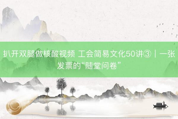 扒开双腿做核酸视频 工会简易文化50讲③｜一张发票的“随堂问卷”
