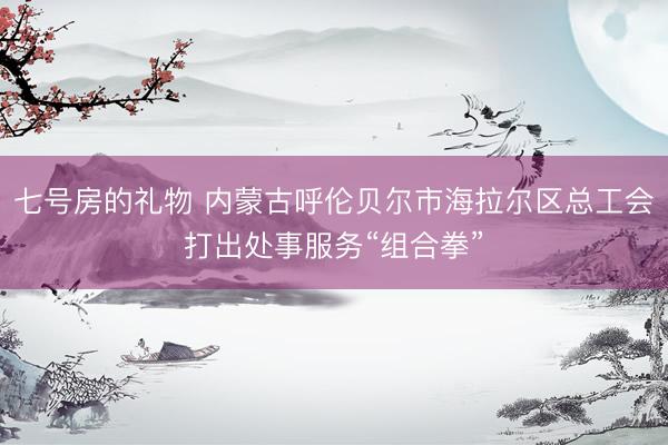 七号房的礼物 内蒙古呼伦贝尔市海拉尔区总工会打出处事服务“组合拳”