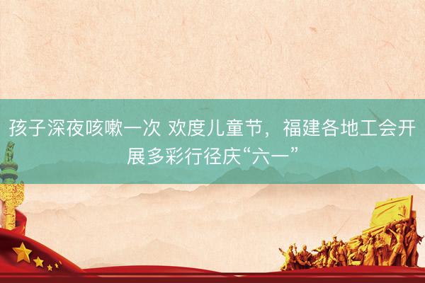 孩子深夜咳嗽一次 欢度儿童节，福建各地工会开展多彩行径庆“六一”