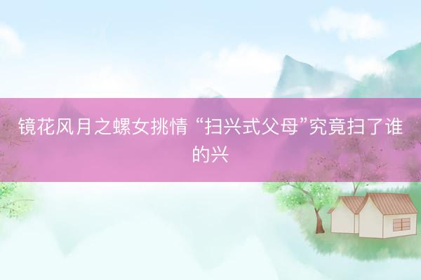 镜花风月之螺女挑情 “扫兴式父母”究竟扫了谁的兴