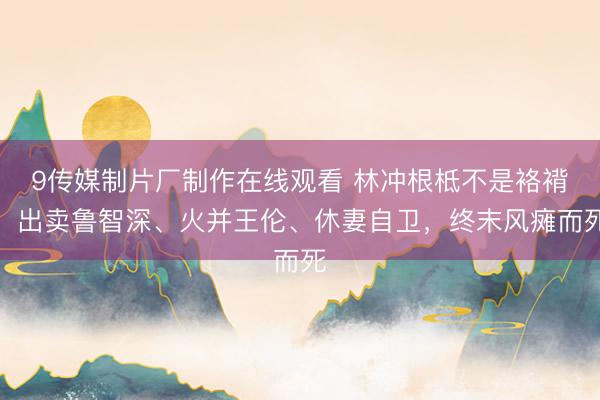 9传媒制片厂制作在线观看 林冲根柢不是袼褙！出卖鲁智深、火并王伦、休妻自卫，终末风瘫而死