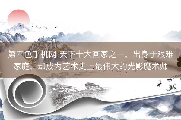第四色手机网 天下十大画家之一，出身于艰难家庭，却成为艺术史上最伟大的光影魔术师