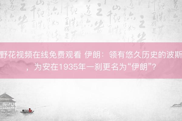 野花视频在线免费观看 伊朗：领有悠久历史的波斯，为安在1935年一刹更名为“伊朗”？