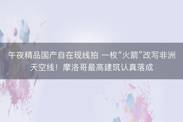午夜精品国产自在现线拍 一枚“火箭”改写非洲天空线！摩洛哥最高建筑认真落成
