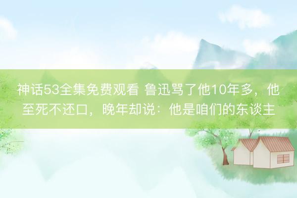 神话53全集免费观看 鲁迅骂了他10年多，他至死不还口，晚年却说：他是咱们的东谈主