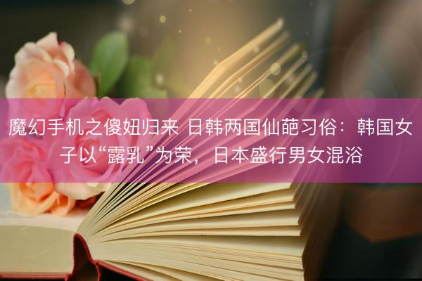 魔幻手机之傻妞归来 日韩两国仙葩习俗：韩国女子以“露乳”为荣，日本盛行男女混浴