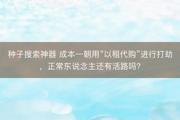 种子搜索神器 成本一朝用“以租代购”进行打劫，正常东说念主还有活路吗？