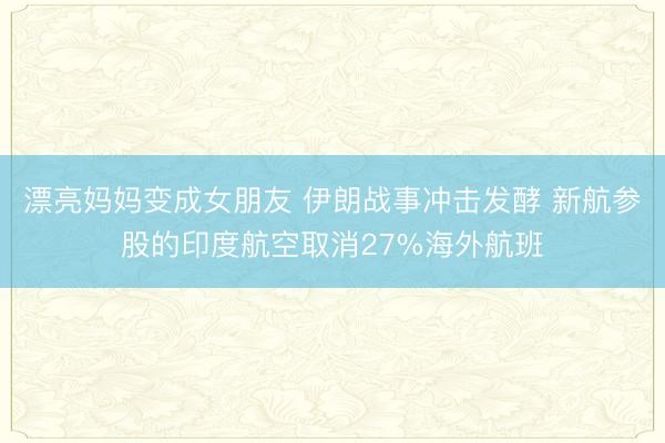 漂亮妈妈变成女朋友 伊朗战事冲击发酵 新航参股的印度航空取消27%海外航班