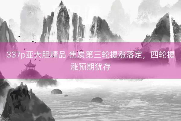 337p亚大胆精品 焦炭第三轮提涨落定，四轮提涨预期犹存