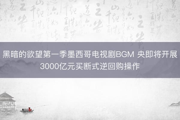 黑暗的欲望第一季墨西哥电视剧BGM 央即将开展3000亿元买断式逆回购操作