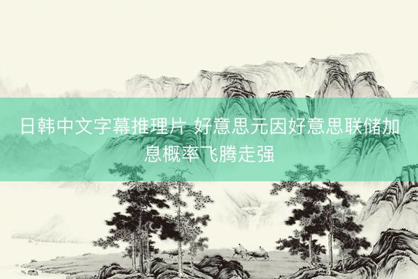 日韩中文字幕推理片 好意思元因好意思联储加息概率飞腾走强