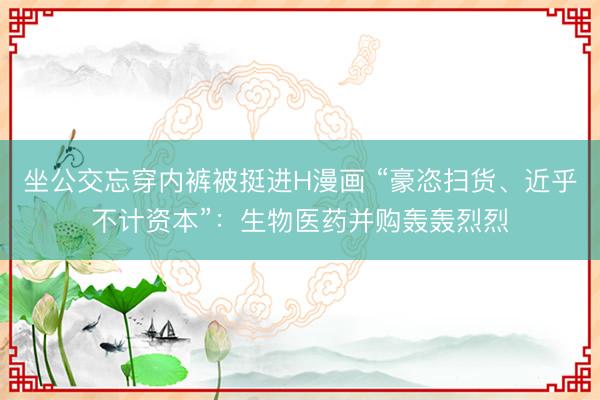 坐公交忘穿内裤被挺进H漫画 “豪恣扫货、近乎不计资本”：生物医药并购轰轰烈烈