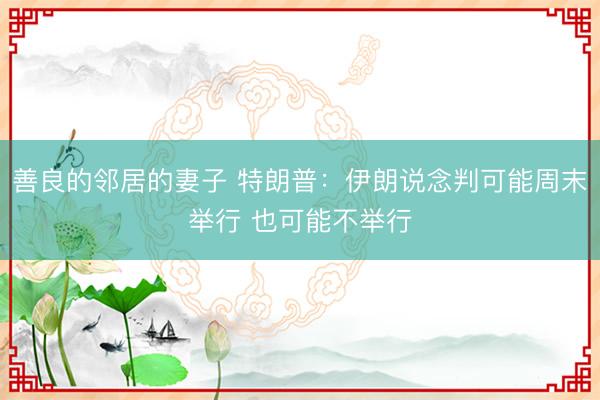 善良的邻居的妻子 特朗普：伊朗说念判可能周末举行 也可能不举行
