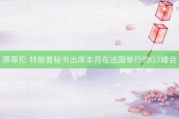 原罪犯 特朗普秘书出席本月在法国举行的G7峰会