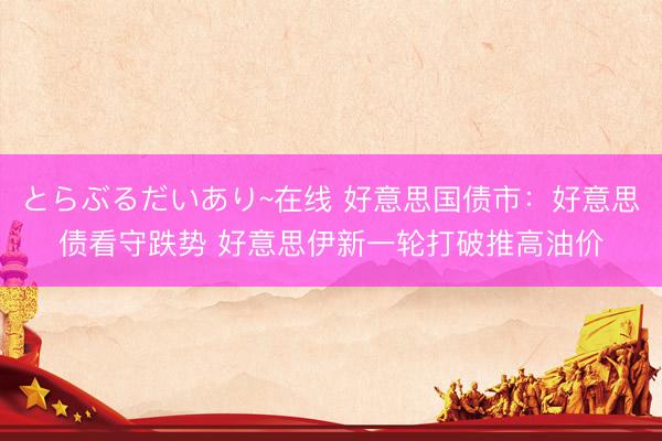 とらぶるだいあり~在线 好意思国债市：好意思债看守跌势 好意思伊新一轮打破推高油价