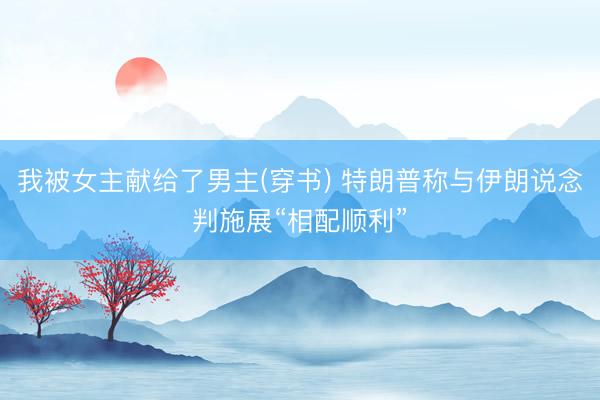 我被女主献给了男主(穿书) 特朗普称与伊朗说念判施展“相配顺利”