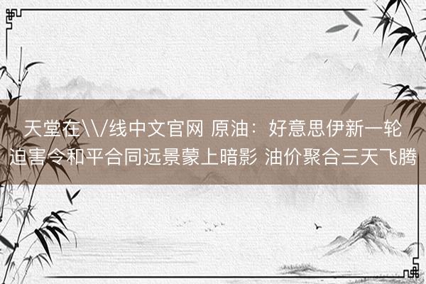 天堂在\/线中文官网 原油：好意思伊新一轮迫害令和平合同远景蒙上暗影 油价聚合三天飞腾