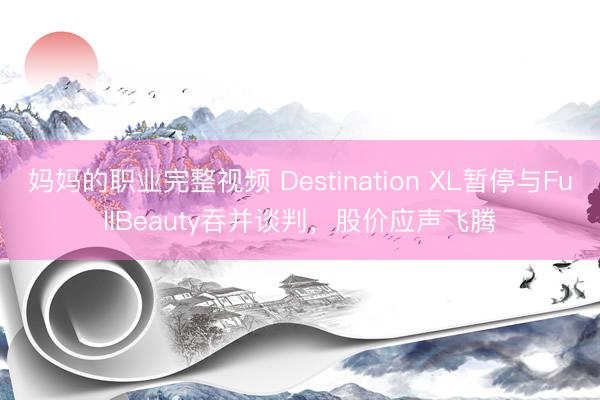 妈妈的职业完整视频 Destination XL暂停与FullBeauty吞并谈判，股价应声飞腾