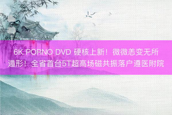 6K PORNO DVD 硬核上新！微微恙变无所遁形！全省首台5T超高场磁共振落户遵医附院