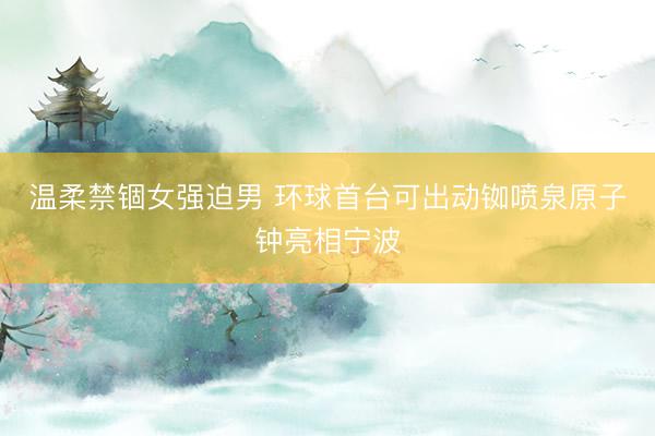 温柔禁锢女强迫男 环球首台可出动铷喷泉原子钟亮相宁波