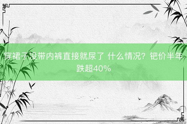 穿裙子没带内裤直接就尿了 什么情况?钯价半年跌超40%