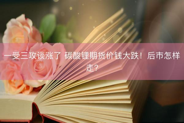 一受三攻谈涨了 碳酸锂期货价钱大跌！后市怎样走？