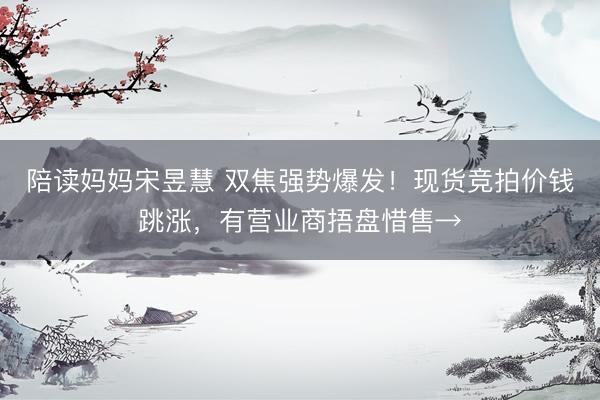 陪读妈妈宋昱慧 双焦强势爆发！现货竞拍价钱跳涨，有营业商捂盘惜售→