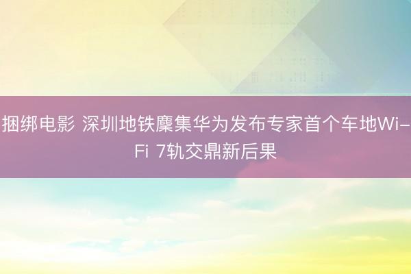 捆绑电影 深圳地铁麇集华为发布专家首个车地Wi-Fi 7轨交鼎新后果