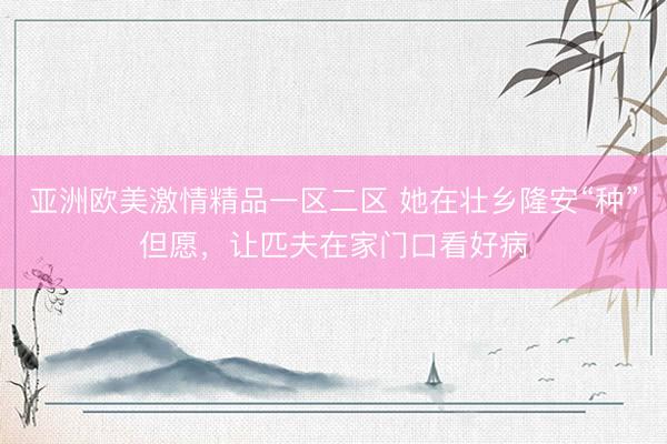 亚洲欧美激情精品一区二区 她在壮乡隆安“种”但愿，让匹夫在家门口看好病