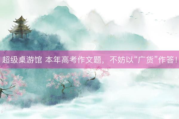 超级桌游馆 本年高考作文题，不妨以“广货”作答！