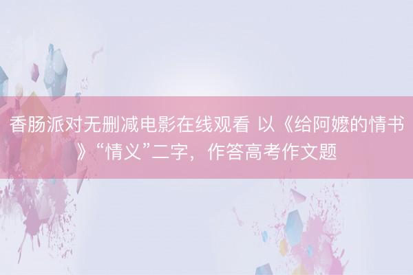 香肠派对无删减电影在线观看 以《给阿嬷的情书》“情义”二字，作答高考作文题