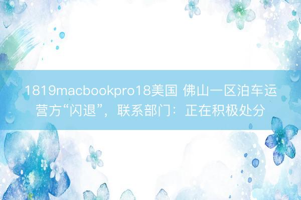 1819macbookpro18美国 佛山一区泊车运营方“闪退”，联系部门：正在积极处分