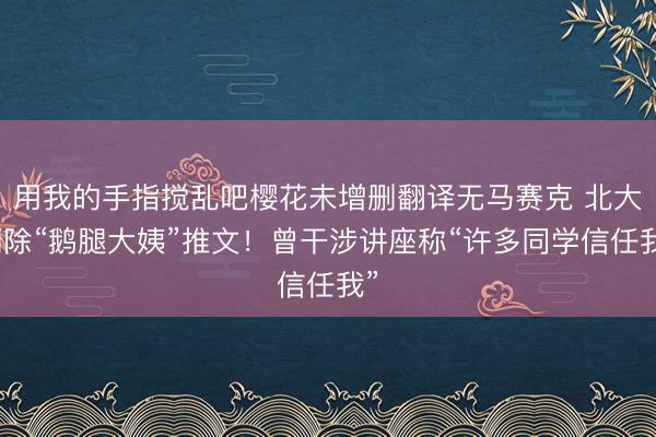 用我的手指搅乱吧樱花未增删翻译无马赛克 北大删除“鹅腿大姨”推文！曾干涉讲座称“许多同学信任我”