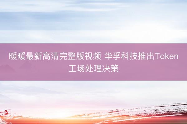 暖暖最新高清完整版视频 华孚科技推出Token工场处理决策