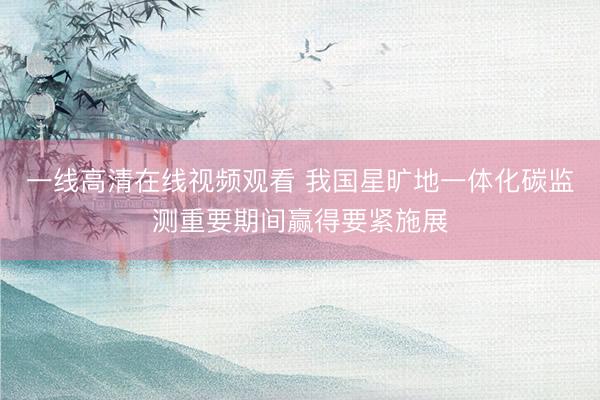 一线高清在线视频观看 我国星旷地一体化碳监测重要期间赢得要紧施展