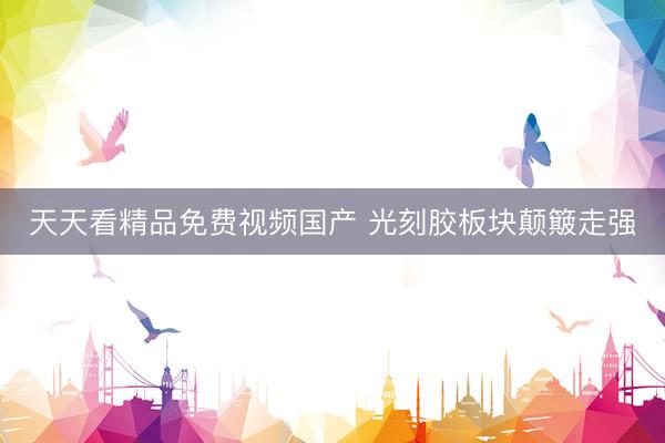 天天看精品免费视频国产 光刻胶板块颠簸走强